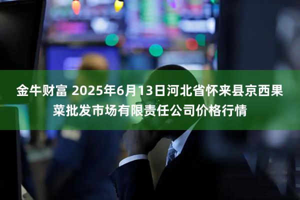 金牛财富 2025年6月13日河北省怀来县京西果菜批发市场有限责任公司价格行情