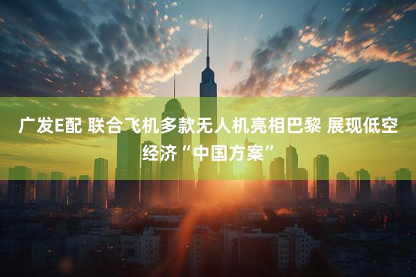 广发E配 联合飞机多款无人机亮相巴黎 展现低空经济“中国方案”