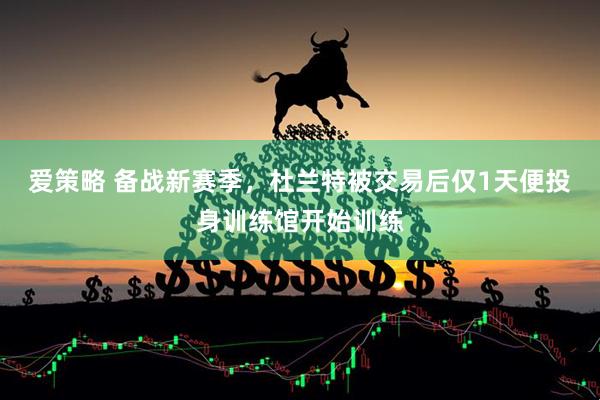 爱策略 备战新赛季，杜兰特被交易后仅1天便投身训练馆开始训练