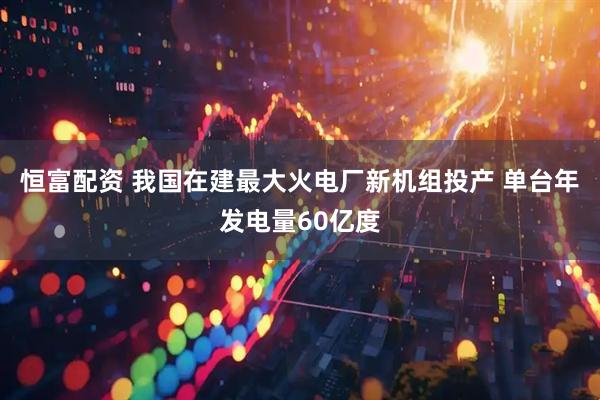 恒富配资 我国在建最大火电厂新机组投产 单台年发电量60亿度