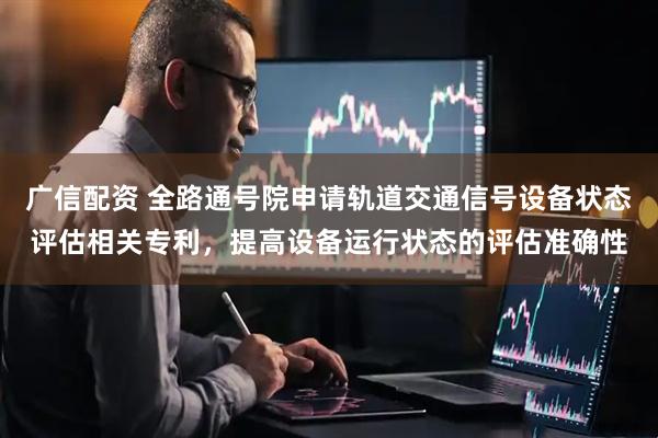 广信配资 全路通号院申请轨道交通信号设备状态评估相关专利，提高设备运行状态的评估准确性