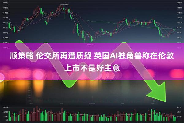 顺策略 伦交所再遭质疑 英国AI独角兽称在伦敦上市不是好主意