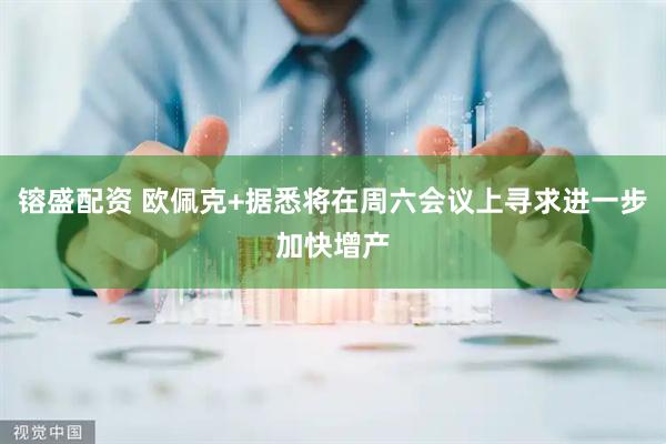 镕盛配资 欧佩克+据悉将在周六会议上寻求进一步加快增产