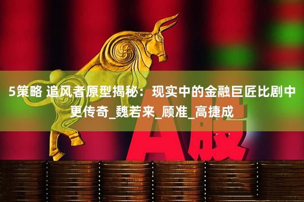 5策略 追风者原型揭秘：现实中的金融巨匠比剧中更传奇_魏若来_顾准_高捷成