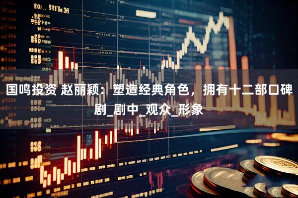 国鸣投资 赵丽颖：塑造经典角色，拥有十二部口碑剧_剧中_观众_形象