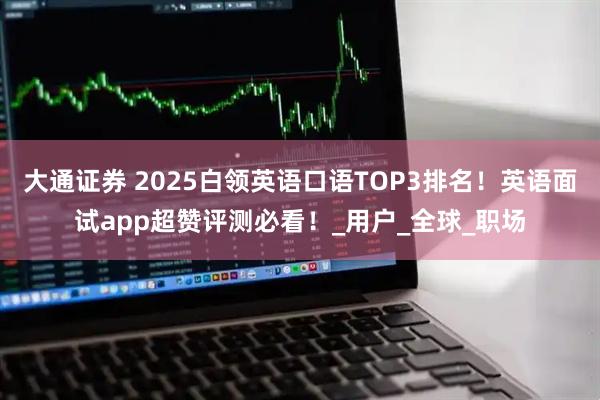 大通证券 2025白领英语口语TOP3排名！英语面试app超赞评测必看！_用户_全球_职场