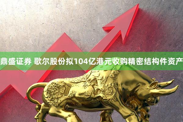鼎盛证券 歌尔股份拟104亿港元收购精密结构件资产
