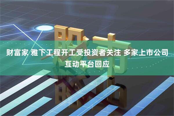 财富家 雅下工程开工受投资者关注 多家上市公司互动平台回应