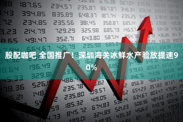 股配咖吧 全国推广！深圳海关冰鲜水产验放提速90%