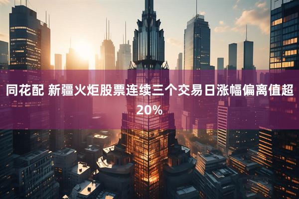 同花配 新疆火炬股票连续三个交易日涨幅偏离值超20%