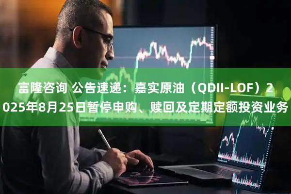 富隆咨询 公告速递：嘉实原油（QDII-LOF）2025年8月25日暂停申购、赎回及定期定额投资业务
