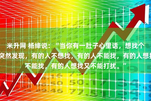 米升网 杨绛说：“当你有一肚子心里话，想找个人倾诉的时候，突然发现，有的人不想找，有的人不能找，有的人想找又不能打扰。”