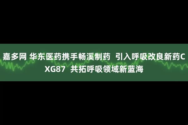 嘉多网 华东医药携手畅溪制药  引入呼吸改良新药CXG87  共拓呼吸领域新蓝海