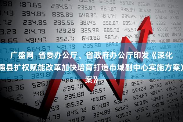 广盛网  省委办公厅、省政府办公厅印发《深化强县扩权赋能改革加快培育打造市域副中心实施方案》