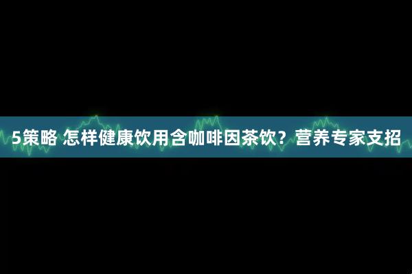 5策略 怎样健康饮用含咖啡因茶饮？营养专家支招