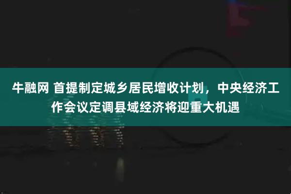 牛融网 首提制定城乡居民增收计划，中央经济工作会议定调县域经济将迎重大机遇