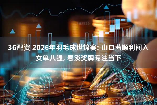 3G配资 2026年羽毛球世锦赛: 山口茜顺利闯入女单八强, 看淡奖牌专注当下
